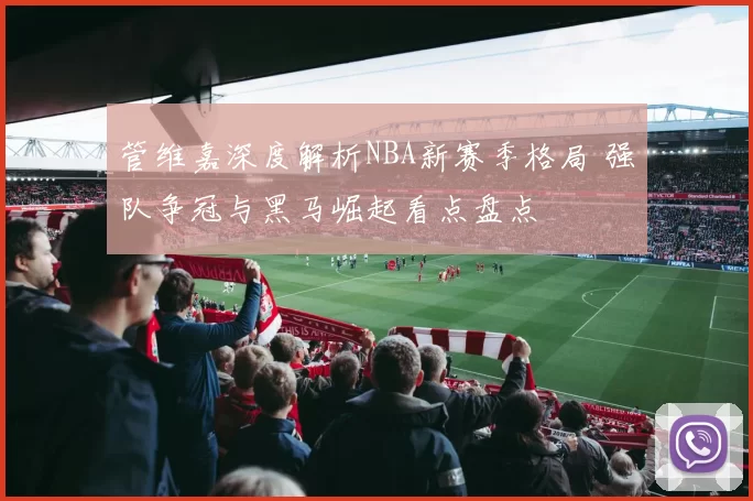 管维嘉深度解析NBA新赛季格局 强队争冠与黑马崛起看点盘点