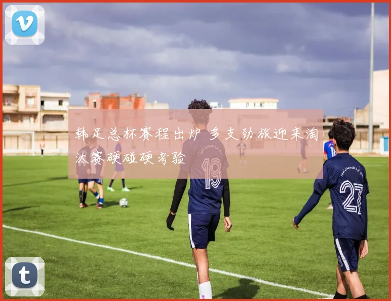 韩足总杯赛程出炉 多支劲旅迎来淘汰赛硬碰硬考验