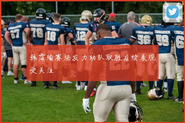 韩霈瑜赛场发力助队取胜后续表现受关注