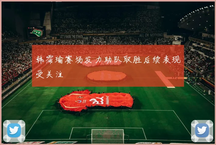 韩霈瑜赛场发力助队取胜后续表现受关注