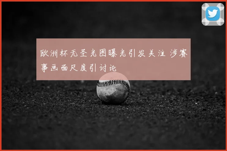 欧洲杯无圣光图曝光引发关注 涉赛事画面尺度引讨论